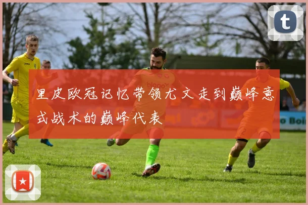 里皮欧冠记忆带领尤文走到巅峰意式战术的巅峰代表