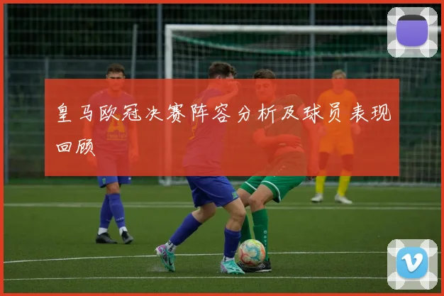 皇马欧冠决赛阵容分析及球员表现回顾